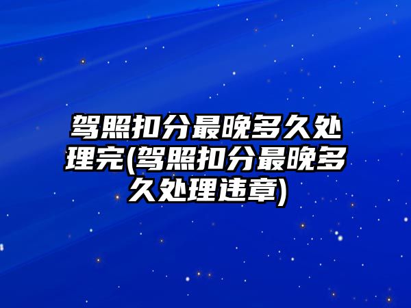 駕照扣分最晚多久處理完(駕照扣分最晚多久處理違章)