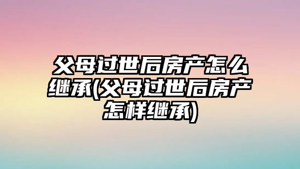 父母過世后房產(chǎn)怎么繼承(父母過世后房產(chǎn)怎樣繼承)