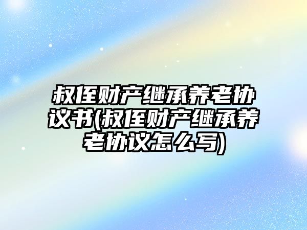 叔侄財產(chǎn)繼承養(yǎng)老協(xié)議書(叔侄財產(chǎn)繼承養(yǎng)老協(xié)議怎么寫)