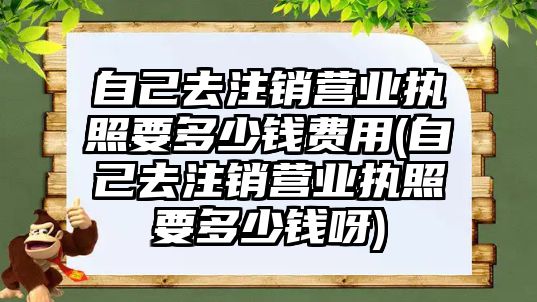 自己去注銷營業執照要多少錢費用(自己去注銷營業執照要多少錢呀)