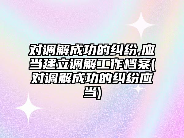 對調解成功的糾紛,應當建立調解工作檔案(對調解成功的糾紛應當)