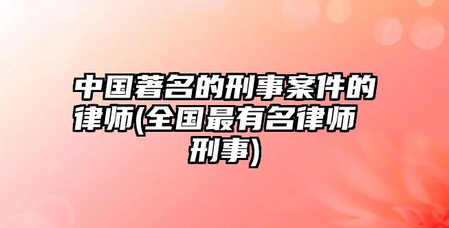 中國著名的刑事案件的律師(全國最有名律師 刑事)