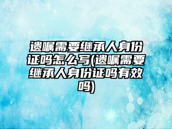 遺囑需要繼承人身份證嗎怎么寫(遺囑需要繼承人身份證嗎有效嗎)