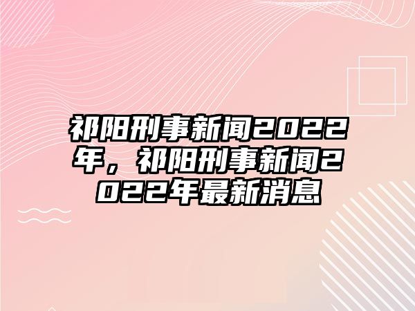 祁陽刑事新聞2022年，祁陽刑事新聞2022年最新消息