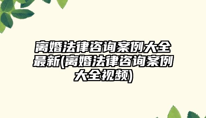 離婚法律咨詢案例大全最新(離婚法律咨詢案例大全視頻)