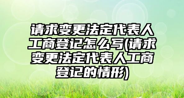 請求變更法定代表人工商登記怎么寫(請求變更法定代表人工商登記的情形)