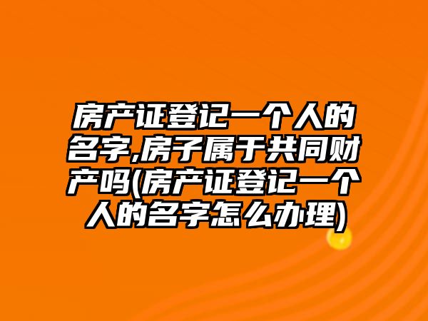 房產證登記一個人的名字,房子屬于共同財產嗎(房產證登記一個人的名字怎么辦理)