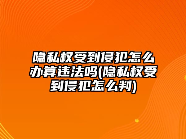 隱私權受到侵犯怎么辦算違法嗎(隱私權受到侵犯怎么判)