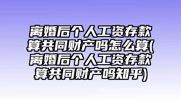 離婚后個人工資存款算共同財產嗎怎么算(離婚后個人工資存款算共同財產嗎知乎)