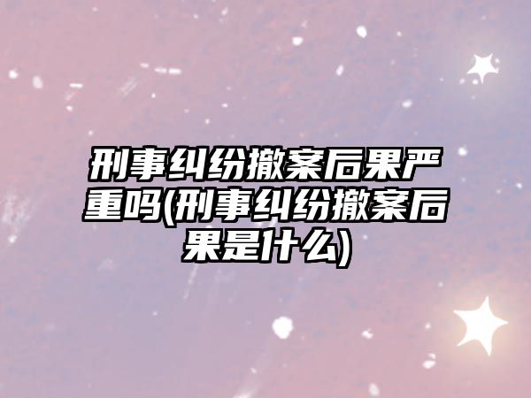 刑事糾紛撤案后果嚴(yán)重嗎(刑事糾紛撤案后果是什么)