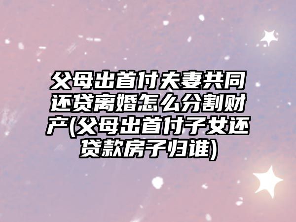 父母出首付夫妻共同還貸離婚怎么分割財產(父母出首付子女還貸款房子歸誰)