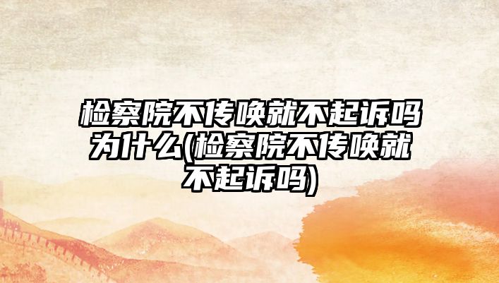 檢察院不傳喚就不起訴嗎為什么(檢察院不傳喚就不起訴嗎)