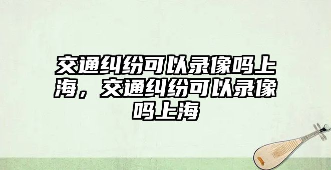 交通糾紛可以錄像嗎上海，交通糾紛可以錄像嗎上海