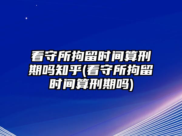 看守所拘留時(shí)間算刑期嗎知乎(看守所拘留時(shí)間算刑期嗎)