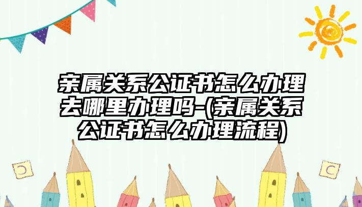 親屬關系公證書怎么辦理去哪里辦理嗎-(親屬關系公證書怎么辦理流程)