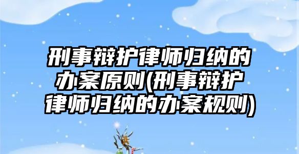 刑事辯護律師歸納的辦案原則(刑事辯護律師歸納的辦案規則)