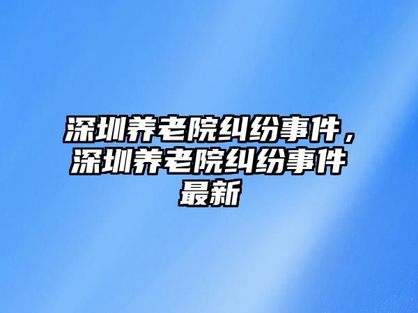 深圳養(yǎng)老院糾紛事件，深圳養(yǎng)老院糾紛事件最新