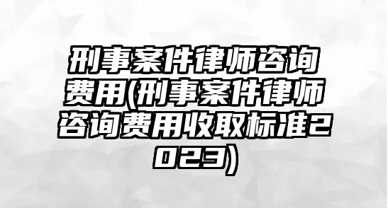 刑事案件律師咨詢費用(刑事案件律師咨詢費用收取標準2023)