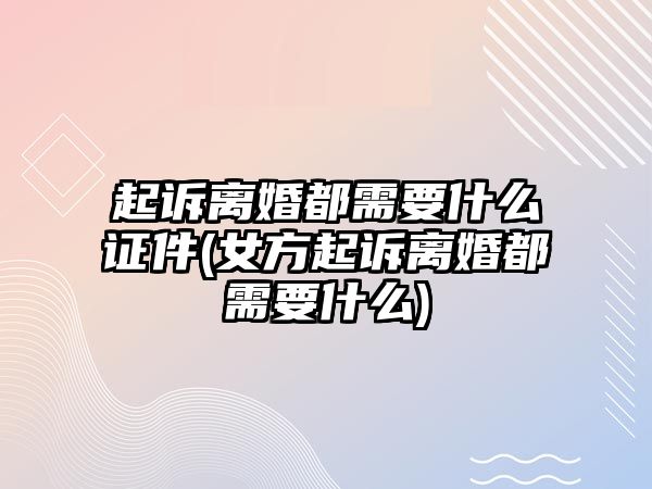 起訴離婚都需要什么證件(女方起訴離婚都需要什么)