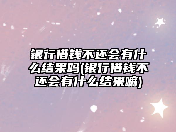 銀行借錢不還會有什么結果嗎(銀行借錢不還會有什么結果嘛)