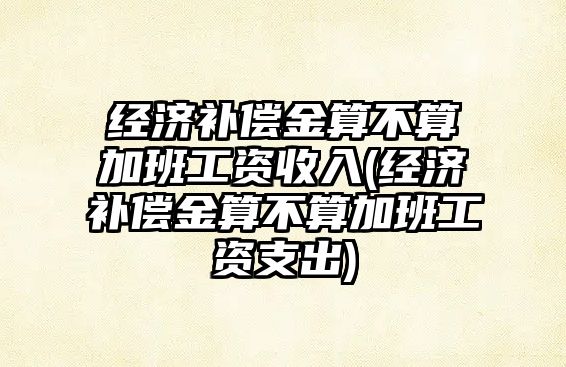 經濟補償金算不算加班工資收入(經濟補償金算不算加班工資支出)