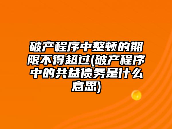 破產程序中整頓的期限不得超過(破產程序中的共益債務是什么意思)