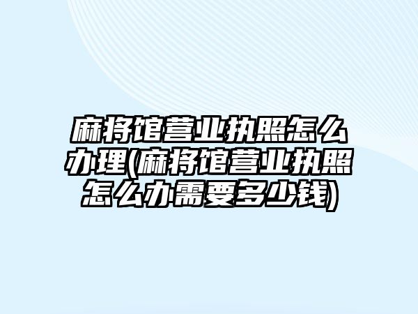 麻將館營業執照怎么辦理(麻將館營業執照怎么辦需要多少錢)