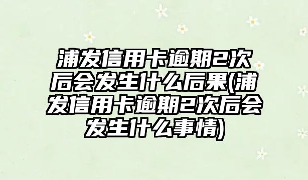 浦發(fā)信用卡逾期2次后會發(fā)生什么后果(浦發(fā)信用卡逾期2次后會發(fā)生什么事情)