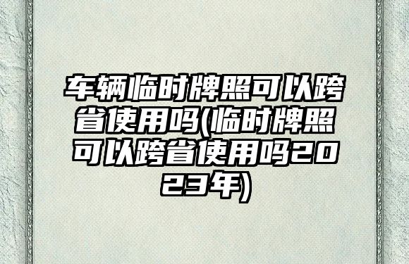 車輛臨時牌照可以跨省使用嗎(臨時牌照可以跨省使用嗎2023年)