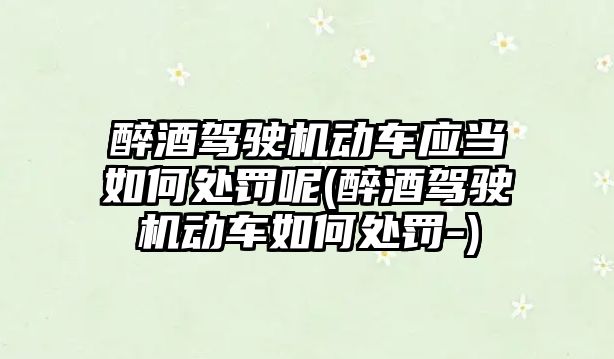 醉酒駕駛機動車應當如何處罰呢(醉酒駕駛機動車如何處罰-)