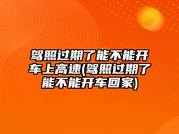 駕照過期了能不能開車上高速(駕照過期了能不能開車回家)