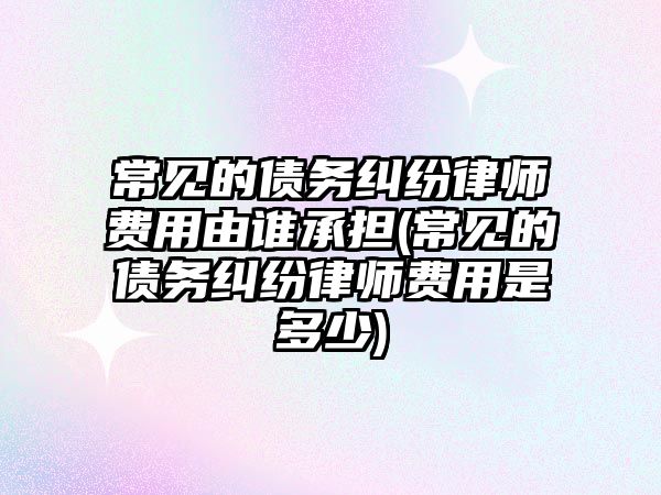 常見的債務糾紛律師費用由誰承擔(常見的債務糾紛律師費用是多少)