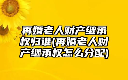 再婚老人財產繼承權歸誰(再婚老人財產繼承權怎么分配)