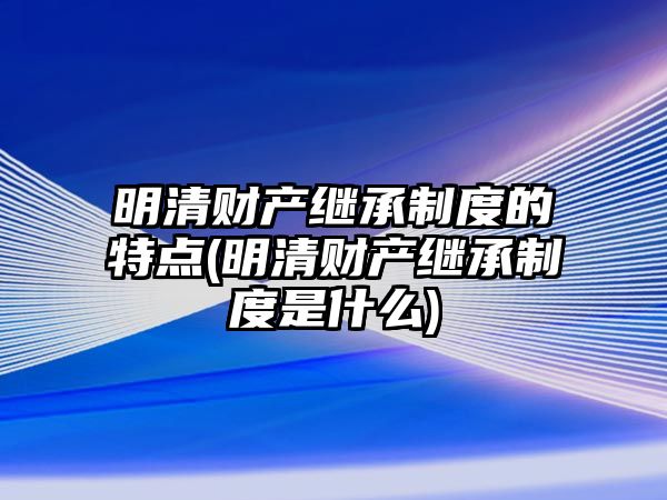 明清財產(chǎn)繼承制度的特點(diǎn)(明清財產(chǎn)繼承制度是什么)