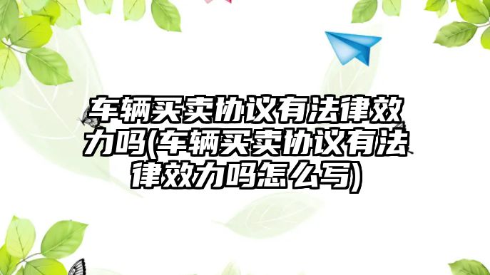 車輛買賣協(xié)議有法律效力嗎(車輛買賣協(xié)議有法律效力嗎怎么寫)