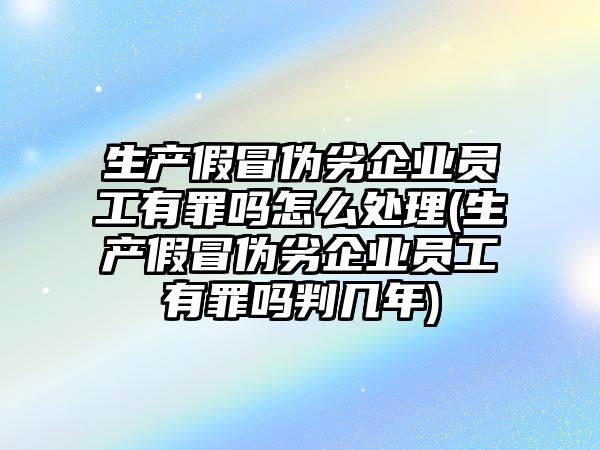 生產假冒偽劣企業員工有罪嗎怎么處理(生產假冒偽劣企業員工有罪嗎判幾年)