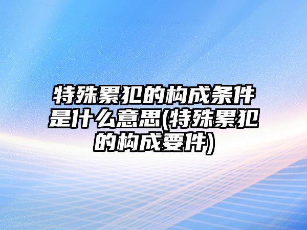 特殊累犯的構成條件是什么意思(特殊累犯的構成要件)