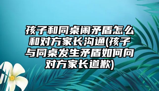 孩子和同桌鬧矛盾怎么和對方家長溝通(孩子與同桌發(fā)生矛盾如何向對方家長道歉)