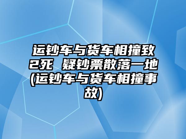 運鈔車與貨車相撞致2死 疑鈔票散落一地(運鈔車與貨車相撞事故)