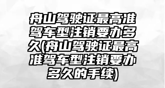 舟山駕駛證最高準駕車型注銷要辦多久(舟山駕駛證最高準駕車型注銷要辦多久的手續)