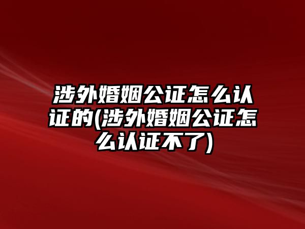 涉外婚姻公證怎么認證的(涉外婚姻公證怎么認證不了)