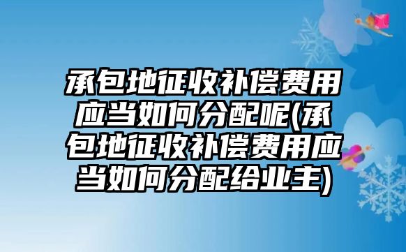 承包地征收補償費用應(yīng)當(dāng)如何分配呢(承包地征收補償費用應(yīng)當(dāng)如何分配給業(yè)主)