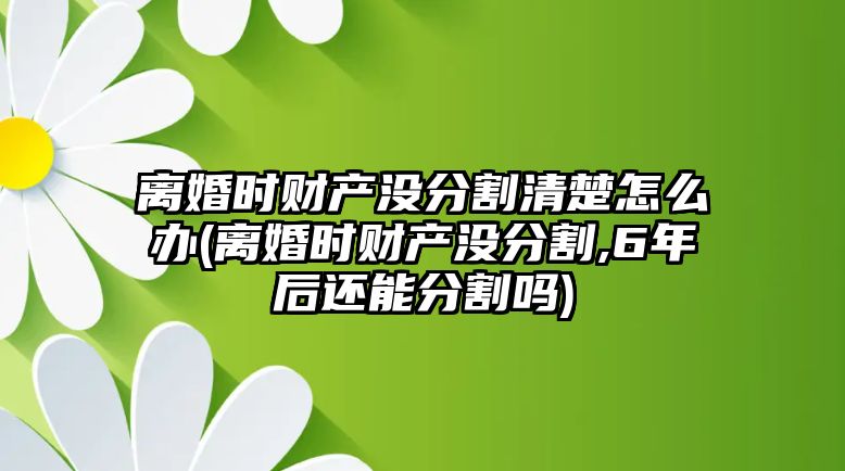 離婚時財產沒分割清楚怎么辦(離婚時財產沒分割,6年后還能分割嗎)