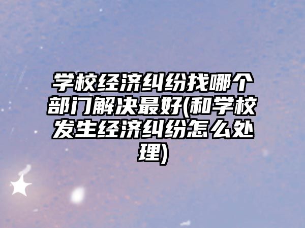 學校經濟糾紛找哪個部門解決最好(和學校發生經濟糾紛怎么處理)