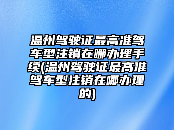 溫州駕駛證最高準(zhǔn)駕車型注銷在哪辦理手續(xù)(溫州駕駛證最高準(zhǔn)駕車型注銷在哪辦理的)