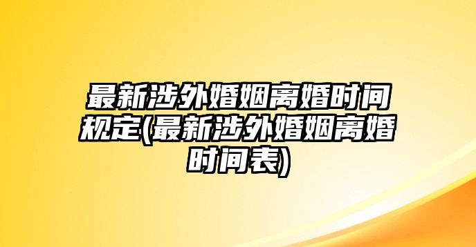 最新涉外婚姻離婚時間規(guī)定(最新涉外婚姻離婚時間表)