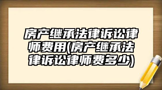 房產繼承法律訴訟律師費用(房產繼承法律訴訟律師費多少)