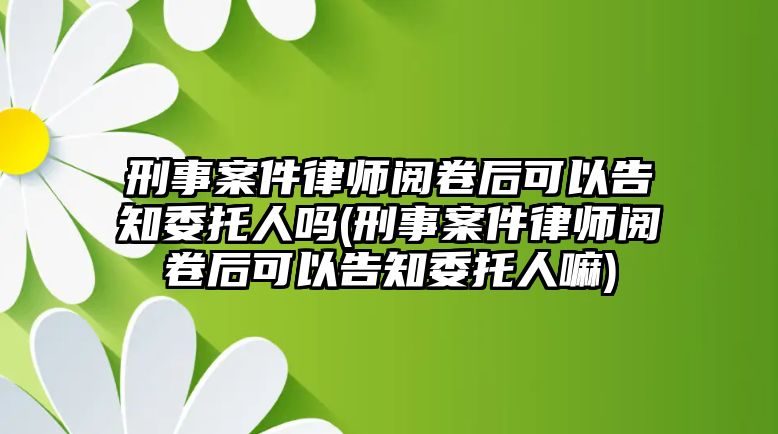 刑事案件律師閱卷后可以告知委托人嗎(刑事案件律師閱卷后可以告知委托人嘛)