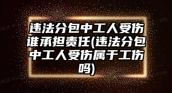 違法分包中工人受傷誰承擔(dān)責(zé)任(違法分包中工人受傷屬于工傷嗎)