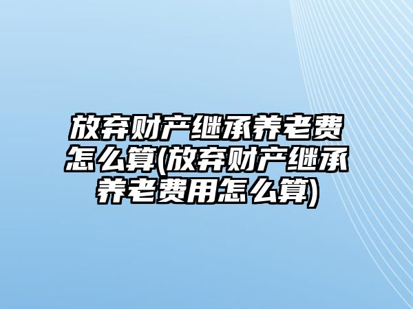 放棄財產繼承養老費怎么算(放棄財產繼承養老費用怎么算)